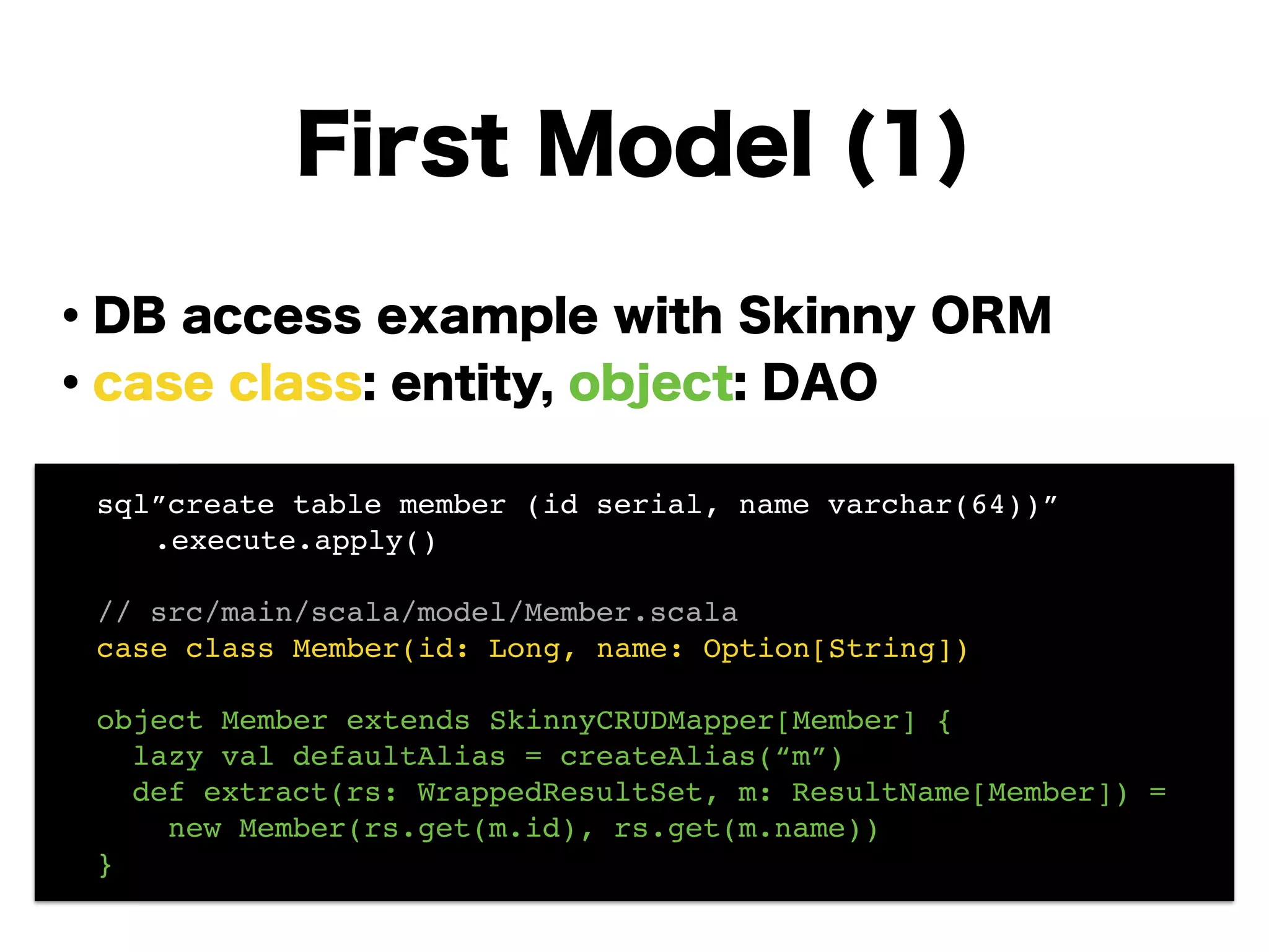 ・DB access example with Skinny ORM
・case class: entity, object: DAO
!
!
!
!
!
!
First Model (1)
! sql”create table member (id serial, name varchar(64))”!
! ! .execute.apply()! !
!
! // src/main/scala/model/Member.scala!
! case class Member(id: Long, name: Option[String])!
!
! object Member extends SkinnyCRUDMapper[Member] {!
! lazy val defaultAlias = createAlias(“m”)!
! def extract(rs: WrappedResultSet, m: ResultName[Member]) =!
! new Member(rs.get(m.id), rs.get(m.name))!
! }
 