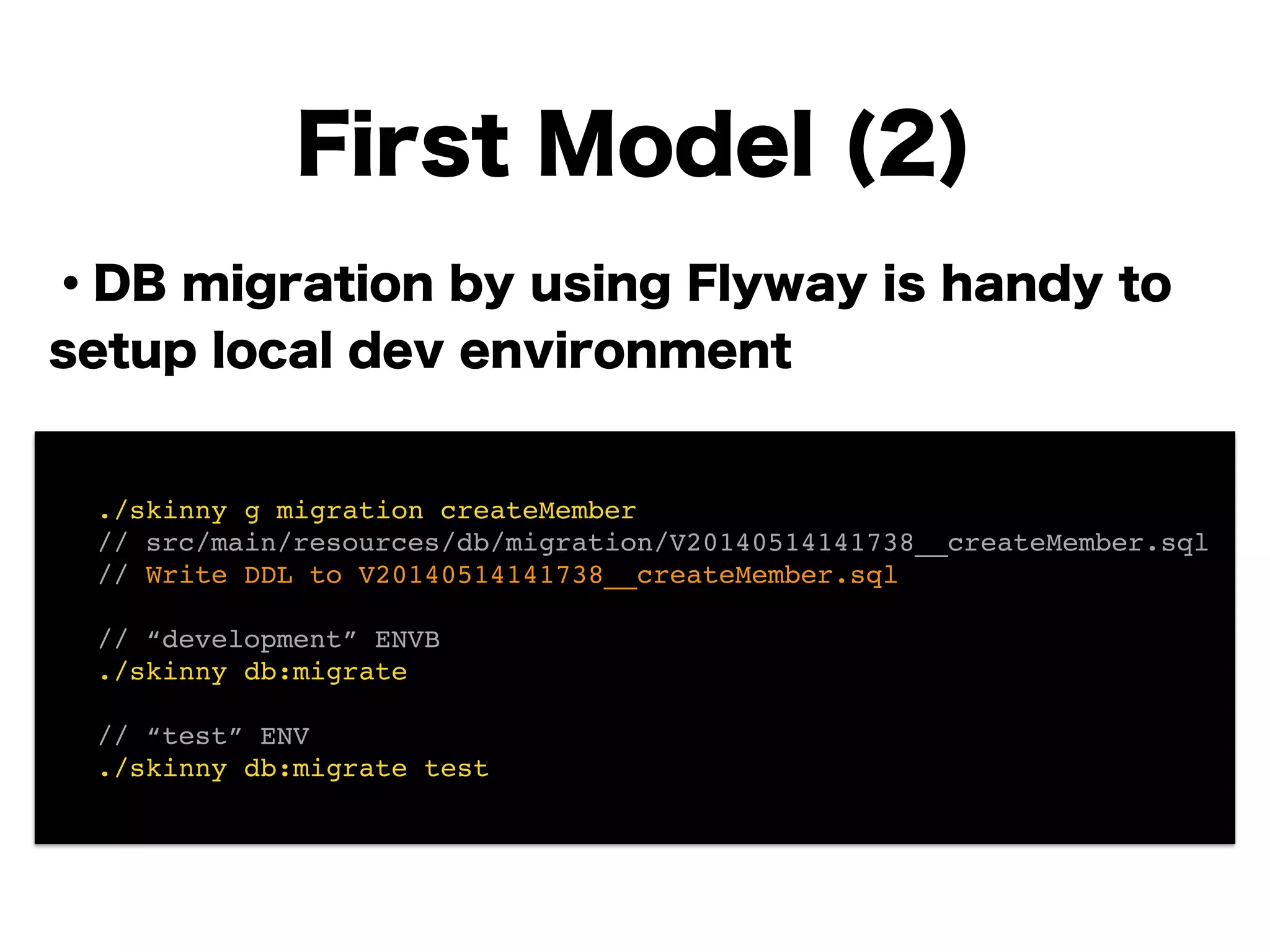 ・DB migration by using Flyway is handy to
setup local dev environment
!
!
!
!
!
!
!
First Model (2)
! ./skinny g migration createMember!
! // src/main/resources/db/migration/V20140514141738__createMember.sql!
! // Write DDL to V20140514141738__createMember.sql!
!
! // “development” ENVB!
! ./skinny db:migrate!
!
! // “test” ENV!
! ./skinny db:migrate test
 