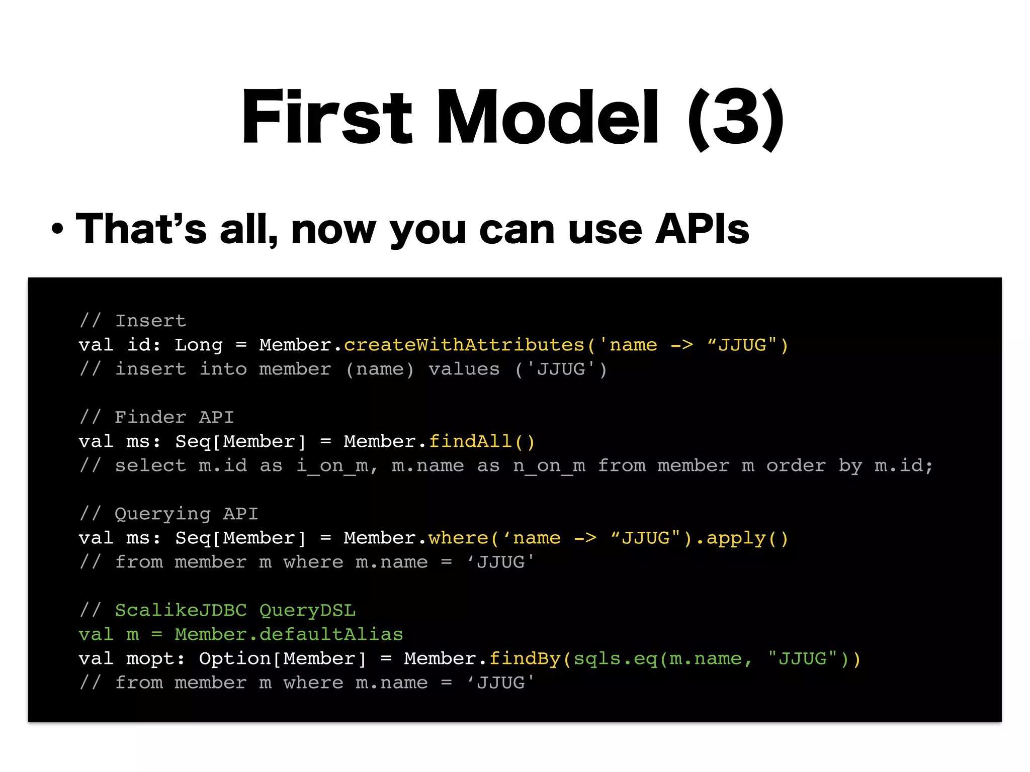 ・That s all, now you can use APIs
!
!
!
!
!
!
!
!
First Model (3)
! // Insert!
! val id: Long = Member.createWithAttributes('name -> “JJUG")!
! // insert into member (name) values ('JJUG')!
!
! // Finder API!
! val ms: Seq[Member] = Member.findAll()!
! // select m.id as i_on_m, m.name as n_on_m from member m order by m.id;!
!
! // Querying API!
! val ms: Seq[Member] = Member.where(‘name -> “JJUG").apply()!
! // from member m where m.name = ‘JJUG'!
!
! // ScalikeJDBC QueryDSL!
! val m = Member.defaultAlias!
! val mopt: Option[Member] = Member.findBy(sqls.eq(m.name, "JJUG"))!
! // from member m where m.name = ‘JJUG'
 