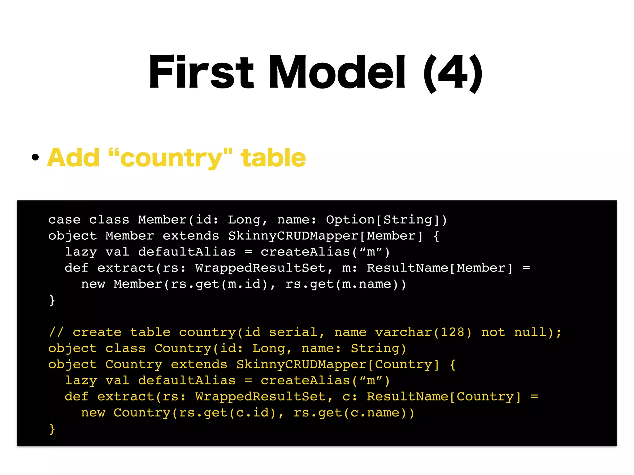 ・Add country" table
!
!
!
!
!
!
!
First Model (4)
! case class Member(id: Long, name: Option[String])!
! object Member extends SkinnyCRUDMapper[Member] {!
! lazy val defaultAlias = createAlias(“m”)!
! def extract(rs: WrappedResultSet, m: ResultName[Member] =!
! new Member(rs.get(m.id), rs.get(m.name))!
! }!
!
! // create table country(id serial, name varchar(128) not null);!
! object class Country(id: Long, name: String)!
! object Country extends SkinnyCRUDMapper[Country] {!
! lazy val defaultAlias = createAlias(“m”)!
! def extract(rs: WrappedResultSet, c: ResultName[Country] =!
! new Country(rs.get(c.id), rs.get(c.name))!
! }
 