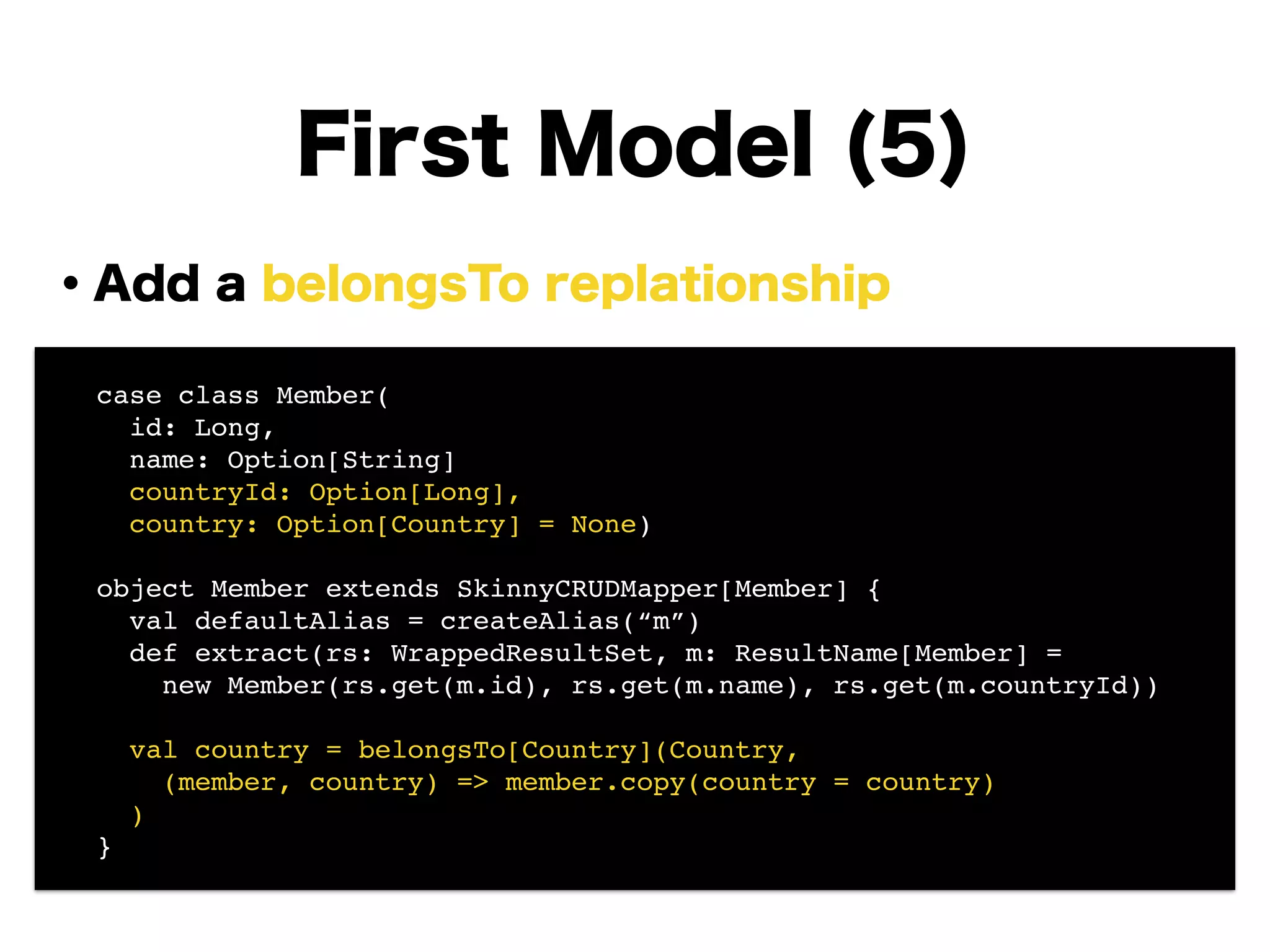 ・Add a belongsTo replationship
!
!
!
!
!
!
!
!
First Model (5)
! case class Member(!
! id: Long, !
! name: Option[String]!
! countryId: Option[Long],!
! country: Option[Country] = None)!
!
! object Member extends SkinnyCRUDMapper[Member] {!
! val defaultAlias = createAlias(“m”)!
! def extract(rs: WrappedResultSet, m: ResultName[Member] =!
! new Member(rs.get(m.id), rs.get(m.name), rs.get(m.countryId))!
!
! val country = belongsTo[Country](Country, !
! (member, country) => member.copy(country = country)!
! )!
! }
 