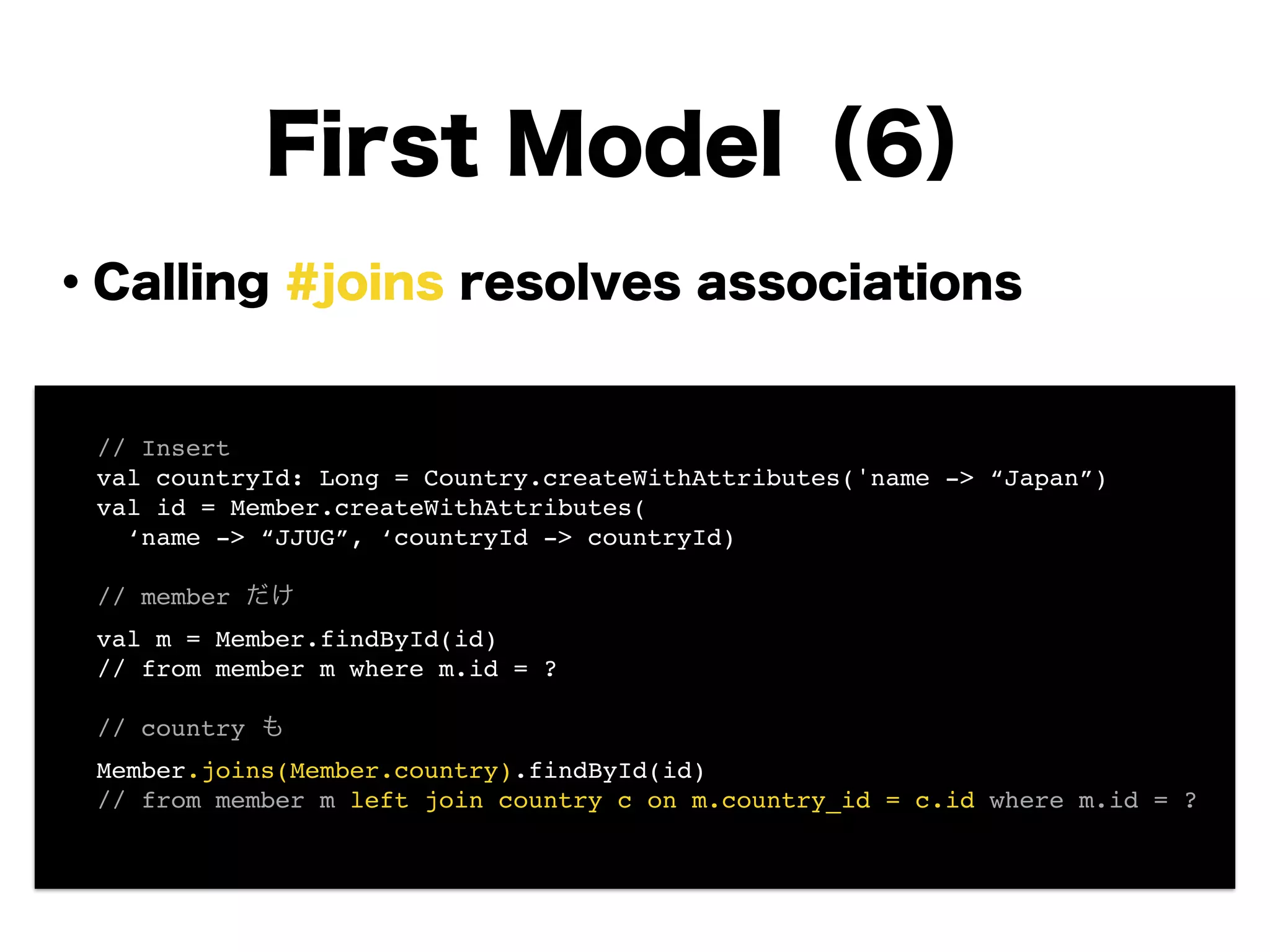 ・Calling #joins resolves associations
!
!
!
!
!
!
!
!
First Model（6）
! // Insert!
! val countryId: Long = Country.createWithAttributes('name -> “Japan”)!
! val id = Member.createWithAttributes(!
! ‘name -> “JJUG”, ‘countryId -> countryId)!
!
! // member だけ!
! val m = Member.findById(id)!
! // from member m where m.id = ?!
!
! // country も!
! Member.joins(Member.country).findById(id)!
! // from member m left join country c on m.country_id = c.id where m.id = ?!
 