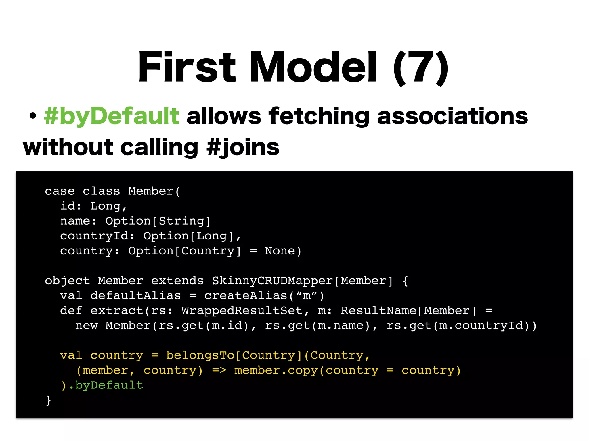 ・#byDefault allows fetching associations
without calling #joins
!
!
!
!
!
!
!
!
First Model (7)
! case class Member(!
! id: Long, !
! name: Option[String]!
! countryId: Option[Long],!
! country: Option[Country] = None)!
!
! object Member extends SkinnyCRUDMapper[Member] {!
! val defaultAlias = createAlias(“m”)!
! def extract(rs: WrappedResultSet, m: ResultName[Member] =!
! new Member(rs.get(m.id), rs.get(m.name), rs.get(m.countryId))!
!
! val country = belongsTo[Country](Country, !
! (member, country) => member.copy(country = country)!
! ).byDefault!
! }
 