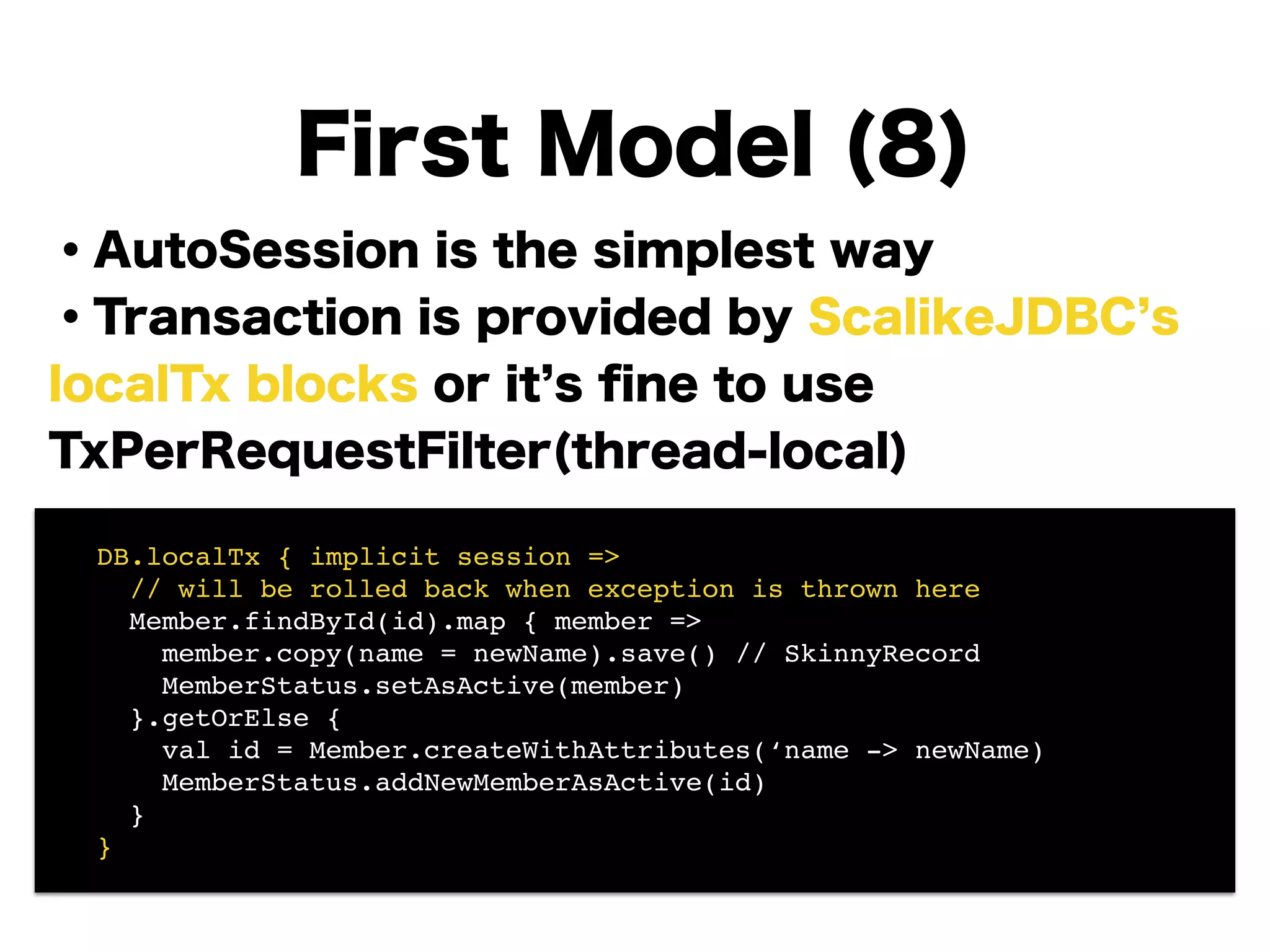 ・AutoSession is the simplest way
・Transaction is provided by ScalikeJDBC s
localTx blocks or it s ﬁne to use
TxPerRequestFilter(thread-local)
!
!
!
!
!
!
First Model (8)
! DB.localTx { implicit session =>!
! // will be rolled back when exception is thrown here!
! Member.findById(id).map { member =>!
! member.copy(name = newName).save() // SkinnyRecord!
! MemberStatus.setAsActive(member) 
! }.getOrElse {!
! val id = Member.createWithAttributes(‘name -> newName)!
! MemberStatus.addNewMemberAsActive(id) 
! }!
! }
 