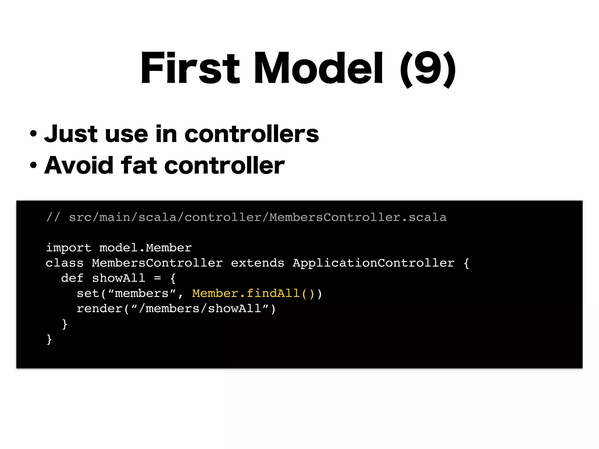 ・Just use in controllers
・Avoid fat controller
!
!
!
!
!
!
!
First Model (9)
! // src/main/scala/controller/MembersController.scala!
!
! import model.Member!
! class MembersController extends ApplicationController {!
! def showAll = {!
! set(“members”, Member.findAll())!
! render(“/members/showAll”)!
! }!
! }!
!
 
