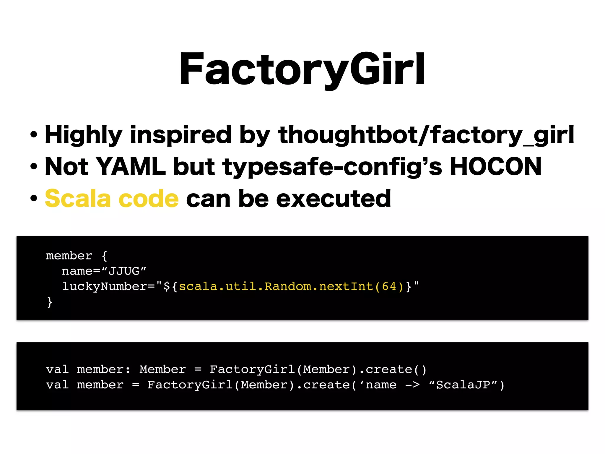 FactoryGirl
・Highly inspired by thoughtbot/factory_girl
・Not YAML but typesafe-conﬁg s HOCON
・Scala code can be executed
!
!
!
!
!
!
! member {!
! name=“JJUG”!
! luckyNumber="${scala.util.Random.nextInt(64)}"!
! }
! val member: Member = FactoryGirl(Member).create()!
! val member = FactoryGirl(Member).create(‘name -> “ScalaJP”)
 