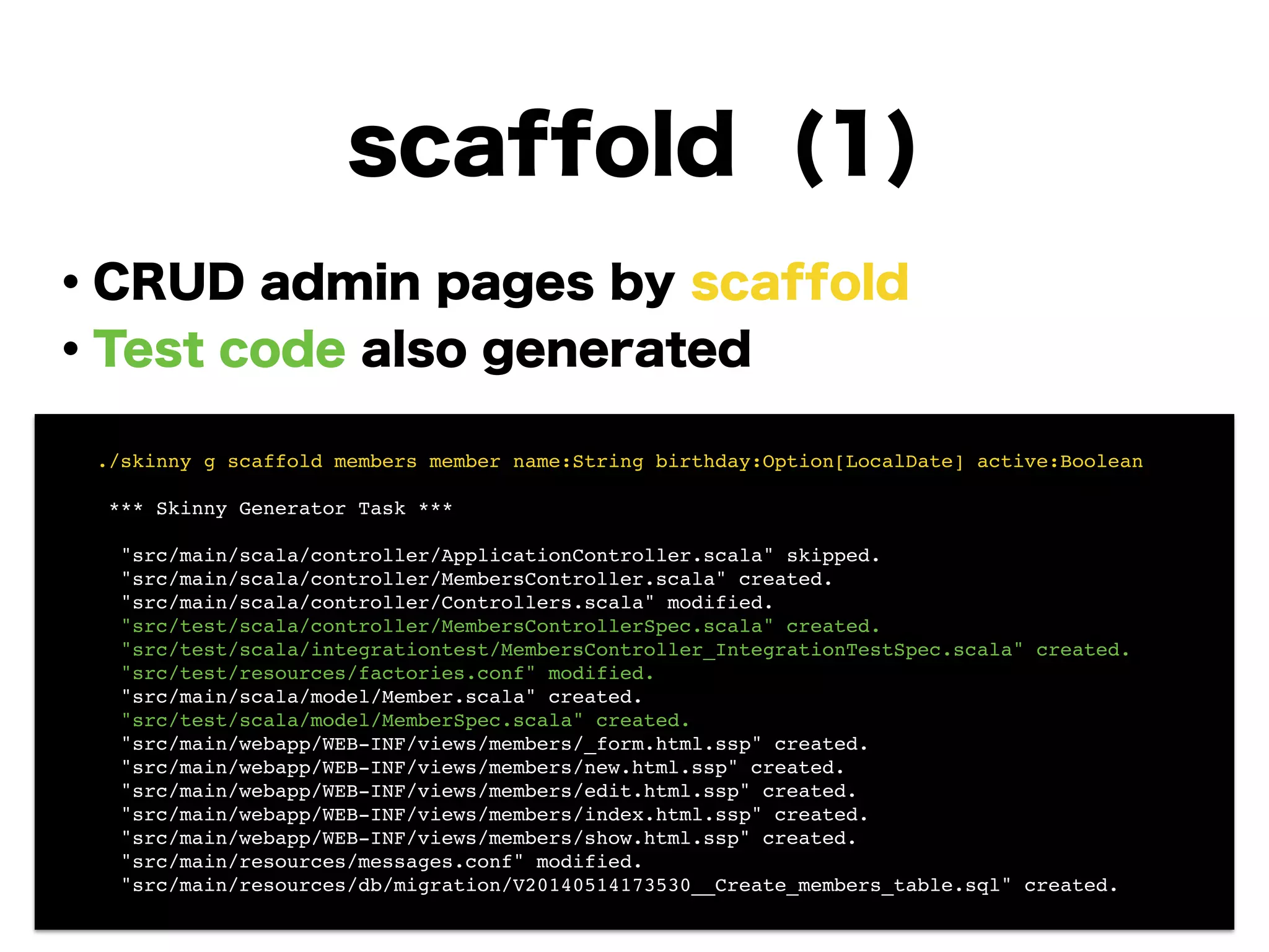 scaffold (1)
・CRUD admin pages by scaffold
・Test code also generated
!
!
!
!
!
!
!
! ./skinny g scaffold members member name:String birthday:Option[LocalDate] active:Boolean!
!
! *** Skinny Generator Task ***!
!
! "src/main/scala/controller/ApplicationController.scala" skipped.!
! "src/main/scala/controller/MembersController.scala" created.!
! "src/main/scala/controller/Controllers.scala" modified.!
! "src/test/scala/controller/MembersControllerSpec.scala" created.!
! "src/test/scala/integrationtest/MembersController_IntegrationTestSpec.scala" created.!
! "src/test/resources/factories.conf" modified.!
! "src/main/scala/model/Member.scala" created.!
! "src/test/scala/model/MemberSpec.scala" created.!
! "src/main/webapp/WEB-INF/views/members/_form.html.ssp" created.!
! "src/main/webapp/WEB-INF/views/members/new.html.ssp" created.!
! "src/main/webapp/WEB-INF/views/members/edit.html.ssp" created.!
! "src/main/webapp/WEB-INF/views/members/index.html.ssp" created.!
! "src/main/webapp/WEB-INF/views/members/show.html.ssp" created.!
! "src/main/resources/messages.conf" modified.!
! "src/main/resources/db/migration/V20140514173530__Create_members_table.sql" created.
 