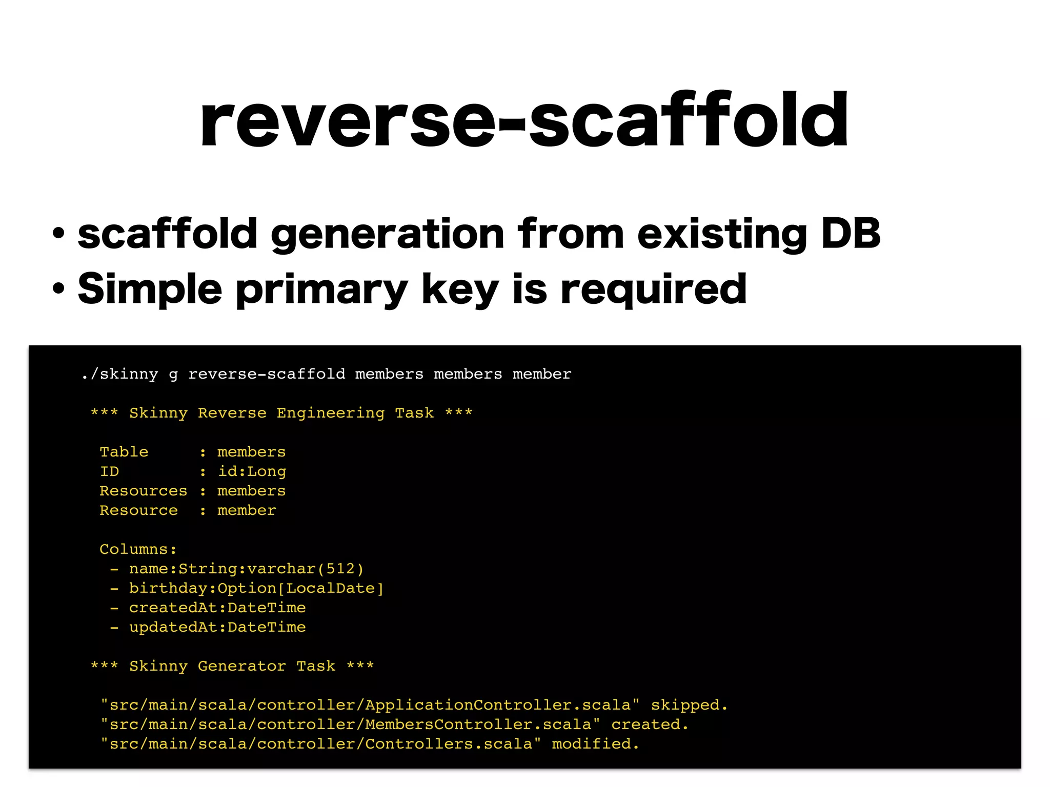 reverse-scaffold
・scaffold generation from existing DB
・Simple primary key is required
!
!
!
!
!
!
!
! ./skinny g reverse-scaffold members members member!
!
! *** Skinny Reverse Engineering Task ***!
!
! Table : members!
! ID : id:Long!
! Resources : members!
! Resource : member!
!
! Columns:!
! - name:String:varchar(512)!
! - birthday:Option[LocalDate]!
! - createdAt:DateTime!
! - updatedAt:DateTime!
!
! *** Skinny Generator Task ***!
!
! "src/main/scala/controller/ApplicationController.scala" skipped.!
! "src/main/scala/controller/MembersController.scala" created.!
! "src/main/scala/controller/Controllers.scala" modified.
 