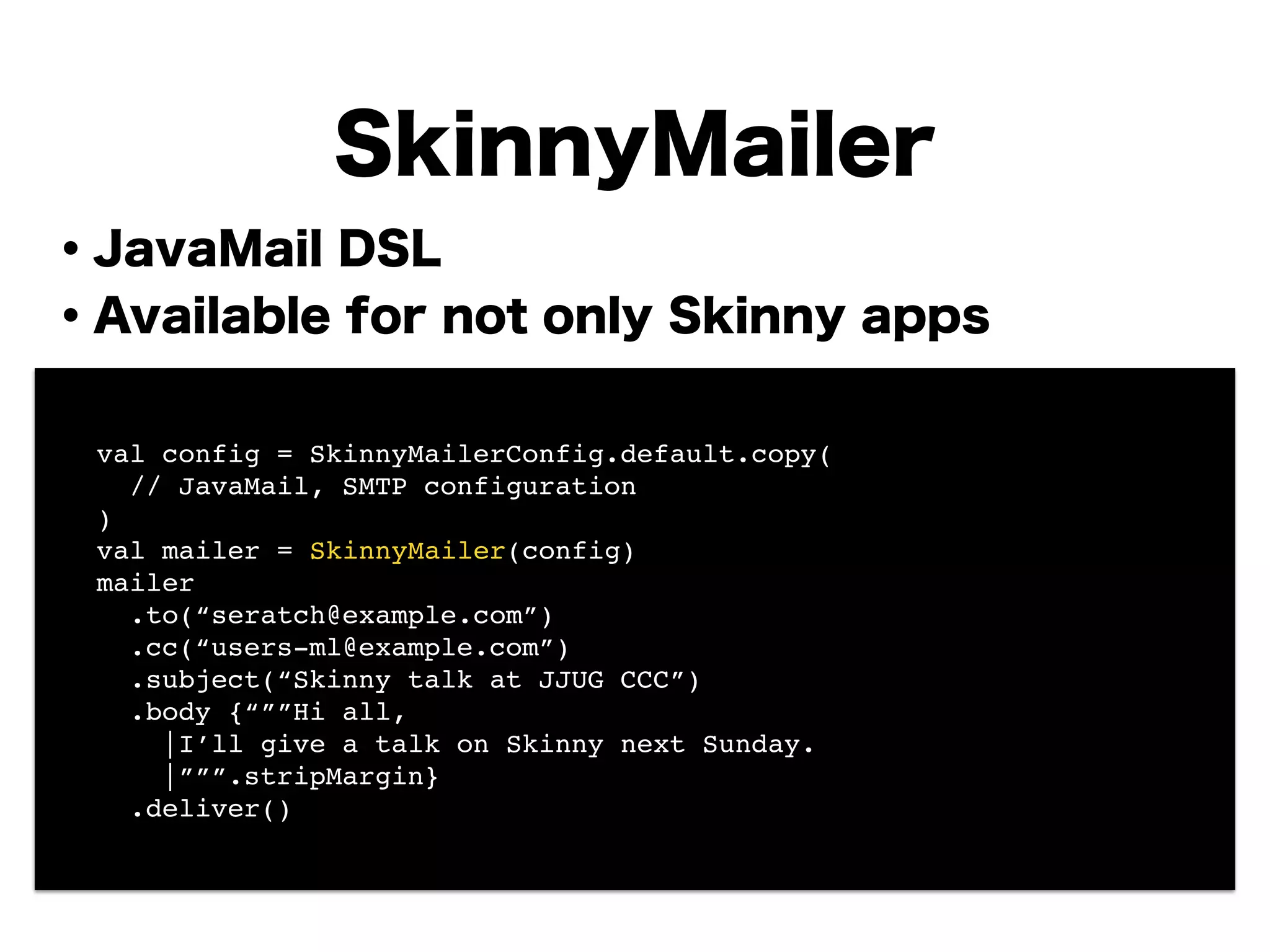 ・JavaMail DSL
・Available for not only Skinny apps
!
!
!
!
!
!
!
!
SkinnyMailer
! val config = SkinnyMailerConfig.default.copy(!
! // JavaMail, SMTP configuration !
! )!
! val mailer = SkinnyMailer(config)!
! mailer!
! .to(“seratch@example.com”)!
! .cc(“users-ml@example.com”)!
! .subject(“Skinny talk at JJUG CCC”)!
! .body {“””Hi all,!
! |I’ll give a talk on Skinny next Sunday.!
! |”””.stripMargin}!
! .deliver()
 