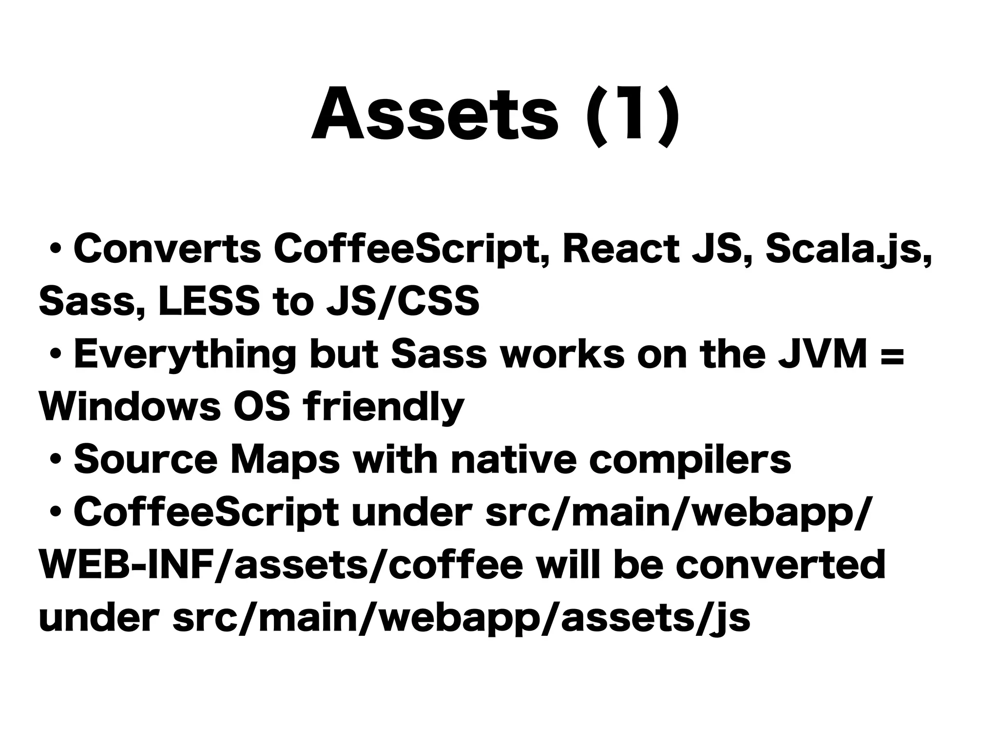 Assets (1)
・Converts CoffeeScript, React JS, Scala.js,
Sass, LESS to JS/CSS
・Everything but Sass works on the JVM =
Windows OS friendly
・Source Maps with native compilers
・CoffeeScript under src/main/webapp/
WEB-INF/assets/coffee will be converted
under src/main/webapp/assets/js
 