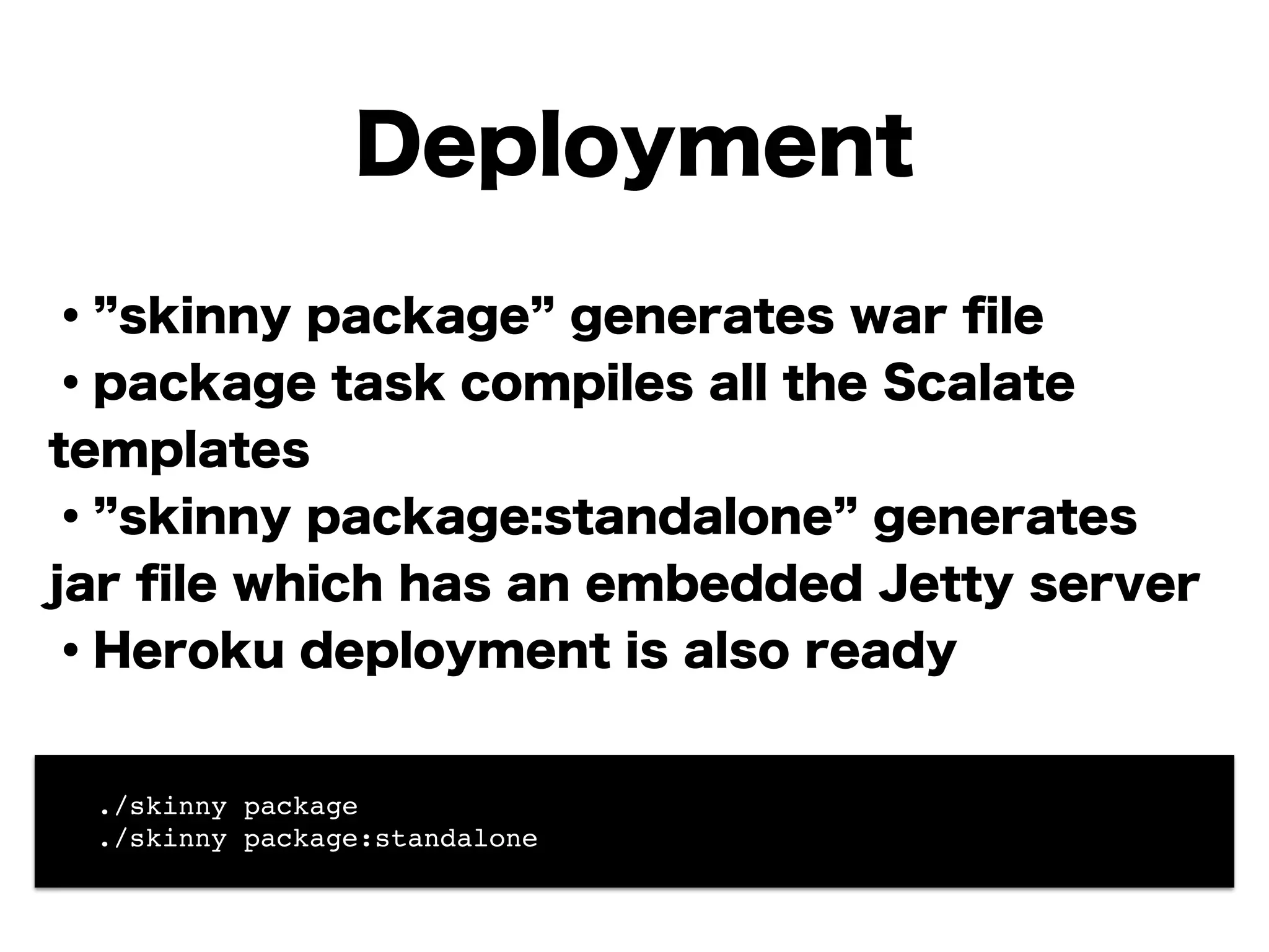 Deployment
・ skinny package generates war ﬁle
・package task compiles all the Scalate
templates
・ skinny package:standalone generates
jar ﬁle which has an embedded Jetty server
・Heroku deployment is also ready
!
!! ./skinny package!
! ./skinny package:standalone
 
