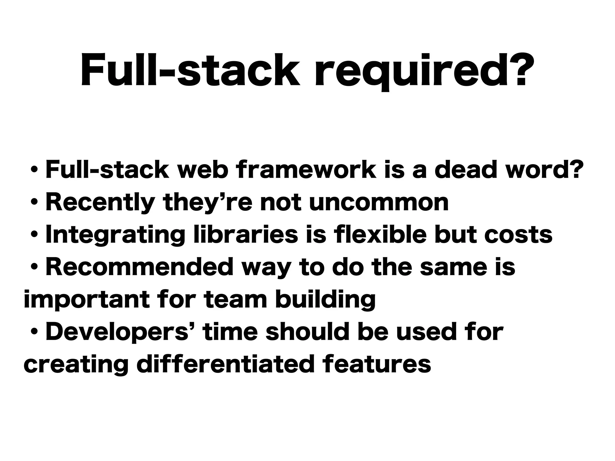 Full-stack required?
・Full-stack web framework is a dead word?
・Recently they re not uncommon
・Integrating libraries is ﬂexible but costs
・Recommended way to do the same is
important for team building
・Developers time should be used for
creating differentiated features
 