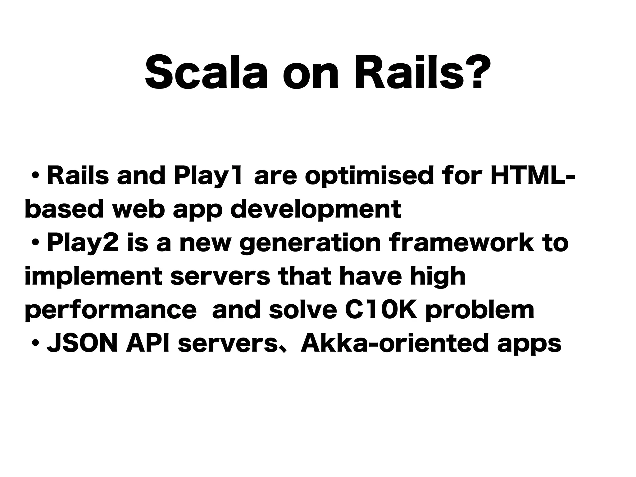 Scala on Rails?
・Rails and Play1 are optimised for HTML-
based web app development
・Play2 is a new generation framework to
implement servers that have high
performance and solve C10K problem
・JSON API servers、Akka-oriented apps
!
 