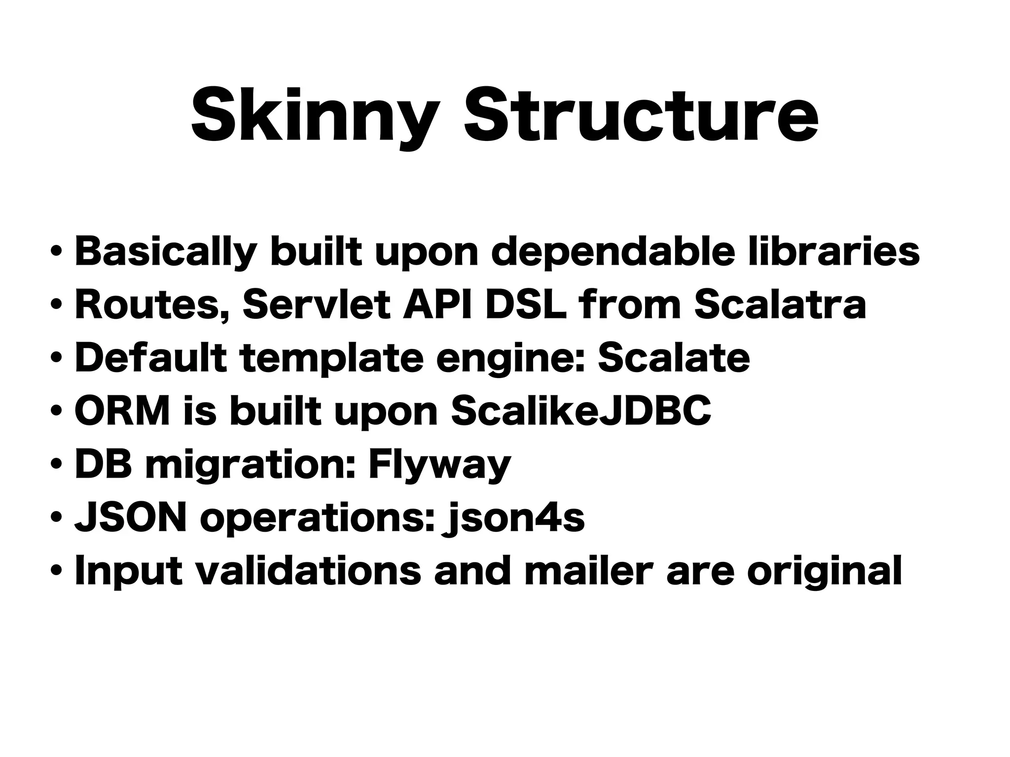 Skinny Structure
・Basically built upon dependable libraries
・Routes, Servlet API DSL from Scalatra
・Default template engine: Scalate
・ORM is built upon ScalikeJDBC
・DB migration: Flyway
・JSON operations: json4s
・Input validations and mailer are original
!
 