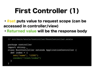 ・#set puts value to request scope (can be
accessed in controller/view)
・Returned value will be the response body
!
!
!
!
!
!
First Controller (1)
// src/main/scala/controller/RootController.scala!
!
package controller!
import skinny._!
class RootController extends ApplicationController {!
def index = {!
set(“name”, “JJUG”)!
render(“/root/index”)!
}!
}
 