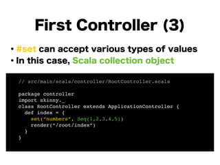 ・#set can accept various types of values
・In this case, Scala collection object
!
!
!
!
!
!
!
First Controller (3)
// src/main/scala/controller/RootController.scala!
!
package controller!
import skinny._!
class RootController extends ApplicationController {!
def index = {!
set(“numbers”, Seq(1,2,3,4,5))!
render(“/root/index”)!
}!
}!
 