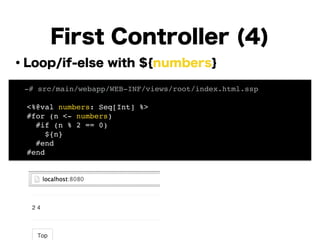・Loop/if-else with ${numbers}
!
!
!
!
!
!
!
!
!
First Controller (4)
! -# src/main/webapp/WEB-INF/views/root/index.html.ssp!
!
<%@val numbers: Seq[Int] %>!
#for (n <- numbers)!
#if (n % 2 == 0)!
${n}!
#end!
#end!
 