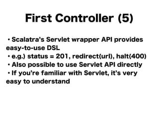 ・Scalatra s Servlet wrapper API provides
easy-to-use DSL
・e.g.) status = 201, redirect(url), halt(400)
・Also possible to use Servlet API directly
・If you re familiar with Servlet, it s very
easy to understand
!
!
First Controller (5)
 