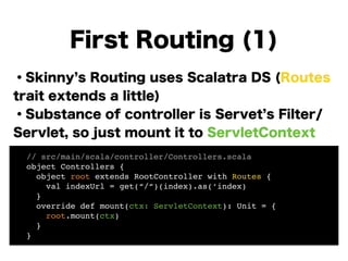 ・Skinny s Routing uses Scalatra DS (Routes
trait extends a little)
・Substance of controller is Servet s Filter/
Servlet, so just mount it to ServletContext
!
!
!
!
!
First Routing (1)
! // src/main/scala/controller/Controllers.scala!
! object Controllers {!
! object root extends RootController with Routes {!
! val indexUrl = get(“/“)(index).as(‘index) 
! }!
! override def mount(ctx: ServletContext): Unit = {!
! root.mount(ctx)!
! }!
! }!
 