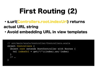 ・s.url(Controllers.root.indexUrl) returns
actual URL string
・Avoid embedding URL in view templates
!
!
!
!
!
!
First Routing (2)
! // src/main/scala/controller/Controllers.scala!
! object Controllers {!
! object root extends RootController with Routes {!
! val indexUrl = get(“/“)(index).as(‘index) 
! }!
! // …!
! }!
 
