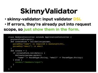 ・skinny-validator: input validator DSL
・If errors, they re already put into request
scope, so just show them in the form.
!
!
!
!
!
!
!
SkinnyValidator
! class MembersController extends ApplicationController {!
! protectFromForgery()!
! def createForm = validation(params,!
! paramKey(“name”) is required & maxLength(64),!
! paramKey(“email”) is email!
! )!
! def create = {!
! if (createForm.validate()) {!
! doCreate(params.permit(!
! “name” -> ParamType.String, “email” -> ParamType.String)) 
! } else {!
! render(“/members/input”)!
! }!
! }!
! }
 