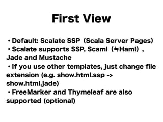 ・Default: Scalate SSP（Scala Server Pages）
・Scalate supports SSP, Scaml（≒Haml）,
Jade and Mustache
・If you use other templates, just change ﬁle
extension (e.g. show.html.ssp ->
show.html.jade)
・FreeMarker and Thymeleaf are also
supported (optional)
First View
 