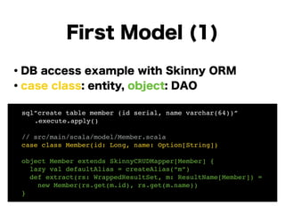 ・DB access example with Skinny ORM
・case class: entity, object: DAO
!
!
!
!
!
!
First Model (1)
! sql”create table member (id serial, name varchar(64))”!
! ! .execute.apply()! !
!
! // src/main/scala/model/Member.scala!
! case class Member(id: Long, name: Option[String])!
!
! object Member extends SkinnyCRUDMapper[Member] {!
! lazy val defaultAlias = createAlias(“m”)!
! def extract(rs: WrappedResultSet, m: ResultName[Member]) =!
! new Member(rs.get(m.id), rs.get(m.name))!
! }
 
