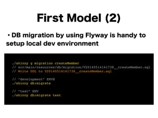 ・DB migration by using Flyway is handy to
setup local dev environment
!
!
!
!
!
!
!
First Model (2)
! ./skinny g migration createMember!
! // src/main/resources/db/migration/V20140514141738__createMember.sql!
! // Write DDL to V20140514141738__createMember.sql!
!
! // “development” ENVB!
! ./skinny db:migrate!
!
! // “test” ENV!
! ./skinny db:migrate test
 