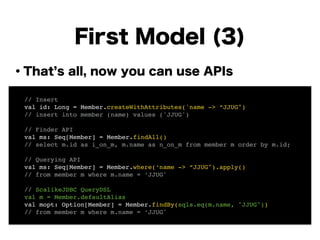 ・That s all, now you can use APIs
!
!
!
!
!
!
!
!
First Model (3)
! // Insert!
! val id: Long = Member.createWithAttributes('name -> “JJUG")!
! // insert into member (name) values ('JJUG')!
!
! // Finder API!
! val ms: Seq[Member] = Member.findAll()!
! // select m.id as i_on_m, m.name as n_on_m from member m order by m.id;!
!
! // Querying API!
! val ms: Seq[Member] = Member.where(‘name -> “JJUG").apply()!
! // from member m where m.name = ‘JJUG'!
!
! // ScalikeJDBC QueryDSL!
! val m = Member.defaultAlias!
! val mopt: Option[Member] = Member.findBy(sqls.eq(m.name, "JJUG"))!
! // from member m where m.name = ‘JJUG'
 