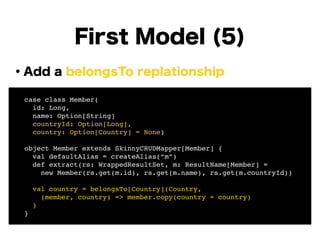・Add a belongsTo replationship
!
!
!
!
!
!
!
!
First Model (5)
! case class Member(!
! id: Long, !
! name: Option[String]!
! countryId: Option[Long],!
! country: Option[Country] = None)!
!
! object Member extends SkinnyCRUDMapper[Member] {!
! val defaultAlias = createAlias(“m”)!
! def extract(rs: WrappedResultSet, m: ResultName[Member] =!
! new Member(rs.get(m.id), rs.get(m.name), rs.get(m.countryId))!
!
! val country = belongsTo[Country](Country, !
! (member, country) => member.copy(country = country)!
! )!
! }
 