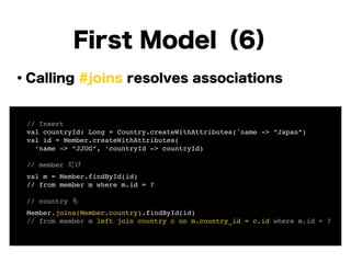 ・Calling #joins resolves associations
!
!
!
!
!
!
!
!
First Model（6）
! // Insert!
! val countryId: Long = Country.createWithAttributes('name -> “Japan”)!
! val id = Member.createWithAttributes(!
! ‘name -> “JJUG”, ‘countryId -> countryId)!
!
! // member だけ!
! val m = Member.findById(id)!
! // from member m where m.id = ?!
!
! // country も!
! Member.joins(Member.country).findById(id)!
! // from member m left join country c on m.country_id = c.id where m.id = ?!
 
