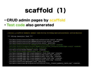 scaffold (1)
・CRUD admin pages by scaffold
・Test code also generated
!
!
!
!
!
!
!
! ./skinny g scaffold members member name:String birthday:Option[LocalDate] active:Boolean!
!
! *** Skinny Generator Task ***!
!
! "src/main/scala/controller/ApplicationController.scala" skipped.!
! "src/main/scala/controller/MembersController.scala" created.!
! "src/main/scala/controller/Controllers.scala" modified.!
! "src/test/scala/controller/MembersControllerSpec.scala" created.!
! "src/test/scala/integrationtest/MembersController_IntegrationTestSpec.scala" created.!
! "src/test/resources/factories.conf" modified.!
! "src/main/scala/model/Member.scala" created.!
! "src/test/scala/model/MemberSpec.scala" created.!
! "src/main/webapp/WEB-INF/views/members/_form.html.ssp" created.!
! "src/main/webapp/WEB-INF/views/members/new.html.ssp" created.!
! "src/main/webapp/WEB-INF/views/members/edit.html.ssp" created.!
! "src/main/webapp/WEB-INF/views/members/index.html.ssp" created.!
! "src/main/webapp/WEB-INF/views/members/show.html.ssp" created.!
! "src/main/resources/messages.conf" modified.!
! "src/main/resources/db/migration/V20140514173530__Create_members_table.sql" created.
 