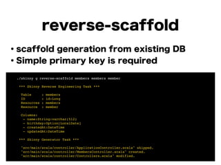 reverse-scaffold
・scaffold generation from existing DB
・Simple primary key is required
!
!
!
!
!
!
!
! ./skinny g reverse-scaffold members members member!
!
! *** Skinny Reverse Engineering Task ***!
!
! Table : members!
! ID : id:Long!
! Resources : members!
! Resource : member!
!
! Columns:!
! - name:String:varchar(512)!
! - birthday:Option[LocalDate]!
! - createdAt:DateTime!
! - updatedAt:DateTime!
!
! *** Skinny Generator Task ***!
!
! "src/main/scala/controller/ApplicationController.scala" skipped.!
! "src/main/scala/controller/MembersController.scala" created.!
! "src/main/scala/controller/Controllers.scala" modified.
 
