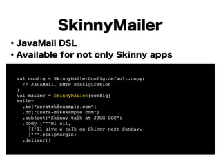 ・JavaMail DSL
・Available for not only Skinny apps
!
!
!
!
!
!
!
!
SkinnyMailer
! val config = SkinnyMailerConfig.default.copy(!
! // JavaMail, SMTP configuration !
! )!
! val mailer = SkinnyMailer(config)!
! mailer!
! .to(“seratch@example.com”)!
! .cc(“users-ml@example.com”)!
! .subject(“Skinny talk at JJUG CCC”)!
! .body {“””Hi all,!
! |I’ll give a talk on Skinny next Sunday.!
! |”””.stripMargin}!
! .deliver()
 