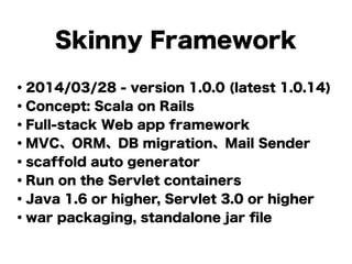 Skinny Framework
・2014/03/28 - version 1.0.0 (latest 1.0.14)
・Concept: Scala on Rails
・Full-stack Web app framework
・MVC、ORM、DB migration、Mail Sender
・scaffold auto generator
・Run on the Servlet containers
・Java 1.6 or higher, Servlet 3.0 or higher
・war packaging, standalone jar ﬁle
 