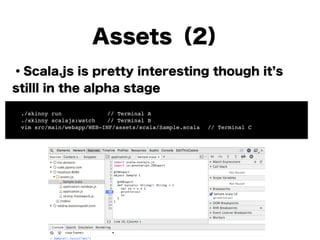Assets（2）
・Scala.js is pretty interesting though it s
stilll in the alpha stage
!
!
!
!
!
!
!
! ./skinny run!! ! ! // Terminal A!
! ./skinny scalajs:watch! // Terminal B!
! vim src/main/webapp/WEB-INF/assets/scala/Sample.scala! // Terminal C
 