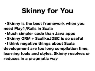 Skinny for You
・Skinny is the best framework when you
need Play1/Rails in Scala
・Much simpler code than Java apps
・Skinny ORM + ScalikeJDBC is so useful
・I think negative things about Scala
development are too long compilation time,
learning tools and styles. Skinny resolves or
reduces in a pragmatic way
 