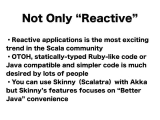 Not Only Reactive
・Reactive applications is the most exciting
trend in the Scala community
・OTOH, statically-typed Ruby-like code or
Java compatible and simpler code is much
desired by lots of people
・You can use Skinny（Scalatra）with Akka
but Skinny s features focuses on Better
Java convenience
 