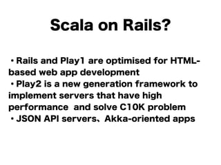 Scala on Rails?
・Rails and Play1 are optimised for HTML-
based web app development
・Play2 is a new generation framework to
implement servers that have high
performance and solve C10K problem
・JSON API servers、Akka-oriented apps
!
 