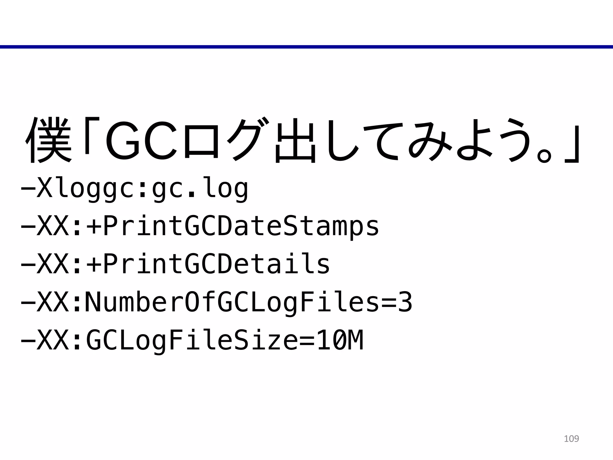 109
僕「GCログ出してみよう。」  
-Xloggc:gc.log
-XX:+PrintGCDateStamps
-XX:+PrintGCDetails
-XX:NumberOfGCLogFiles=3
-XX:GCLogFileSize=10M
 