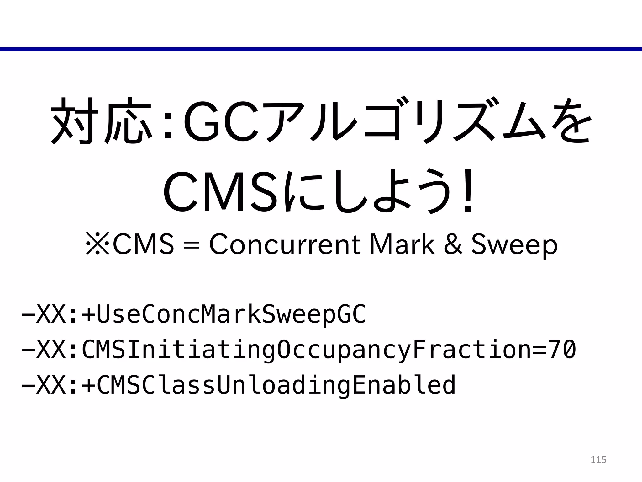 115
対応：GCアルゴリズムを  
CMSにしよう！  
※CMS  =  Concurrent  Mark  &  Sweep  
!
-XX:+UseConcMarkSweepGC
-XX:CMSInitiatingOccupancyFraction=70
-XX:+CMSClassUnloadingEnabled
 