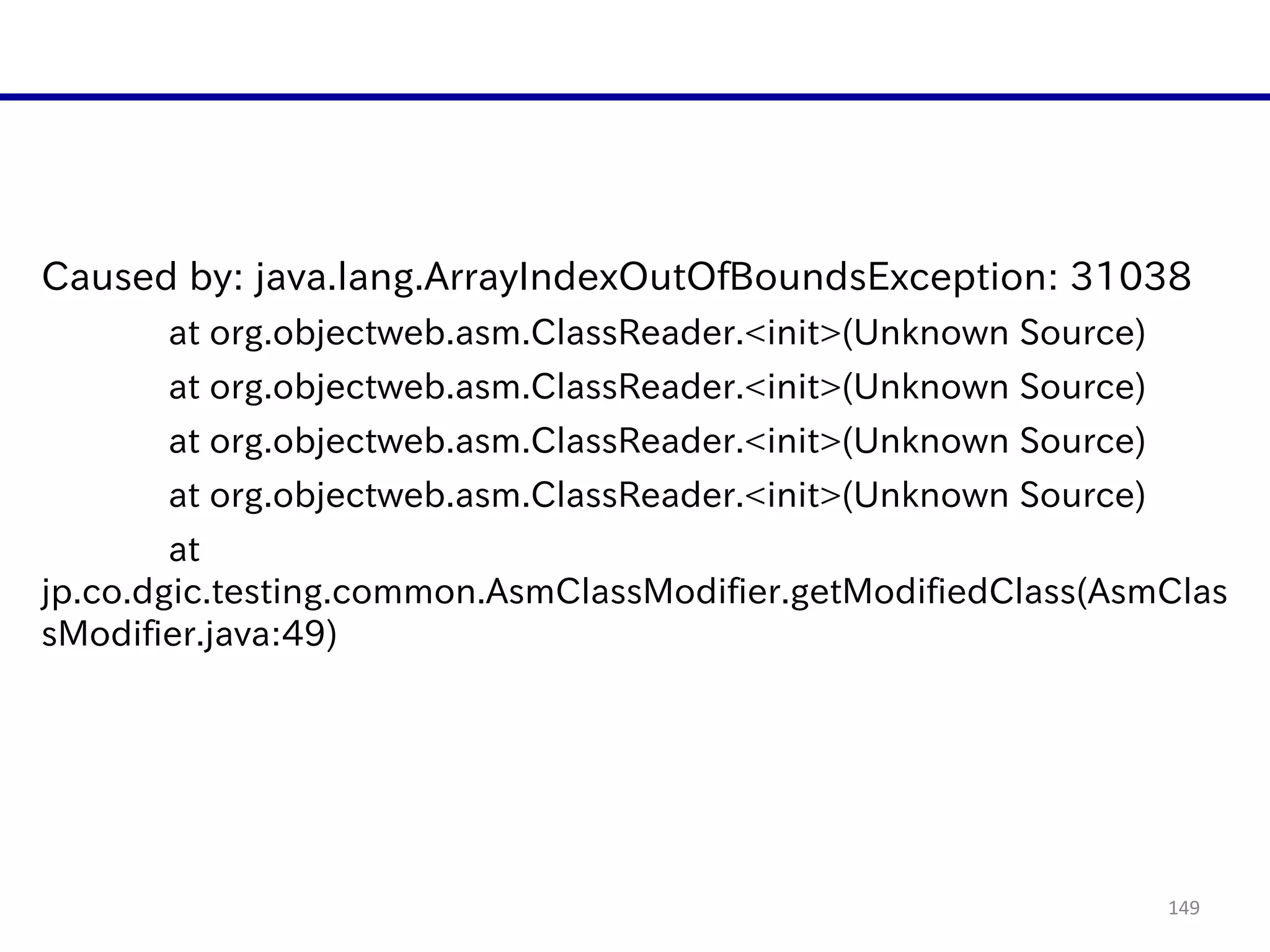 149
Caused  by:  java.lang.ArrayIndexOutOfBoundsException:  31038  
   at  org.objectweb.asm.ClassReader.<init>(Unknown  Source)  
   at  org.objectweb.asm.ClassReader.<init>(Unknown  Source)  
   at  org.objectweb.asm.ClassReader.<init>(Unknown  Source)  
   at  org.objectweb.asm.ClassReader.<init>(Unknown  Source)  
   at  
jp.co.dgic.testing.common.AsmClassModifier.getModifiedClass(AsmClas
sModifier.java:49)  
 