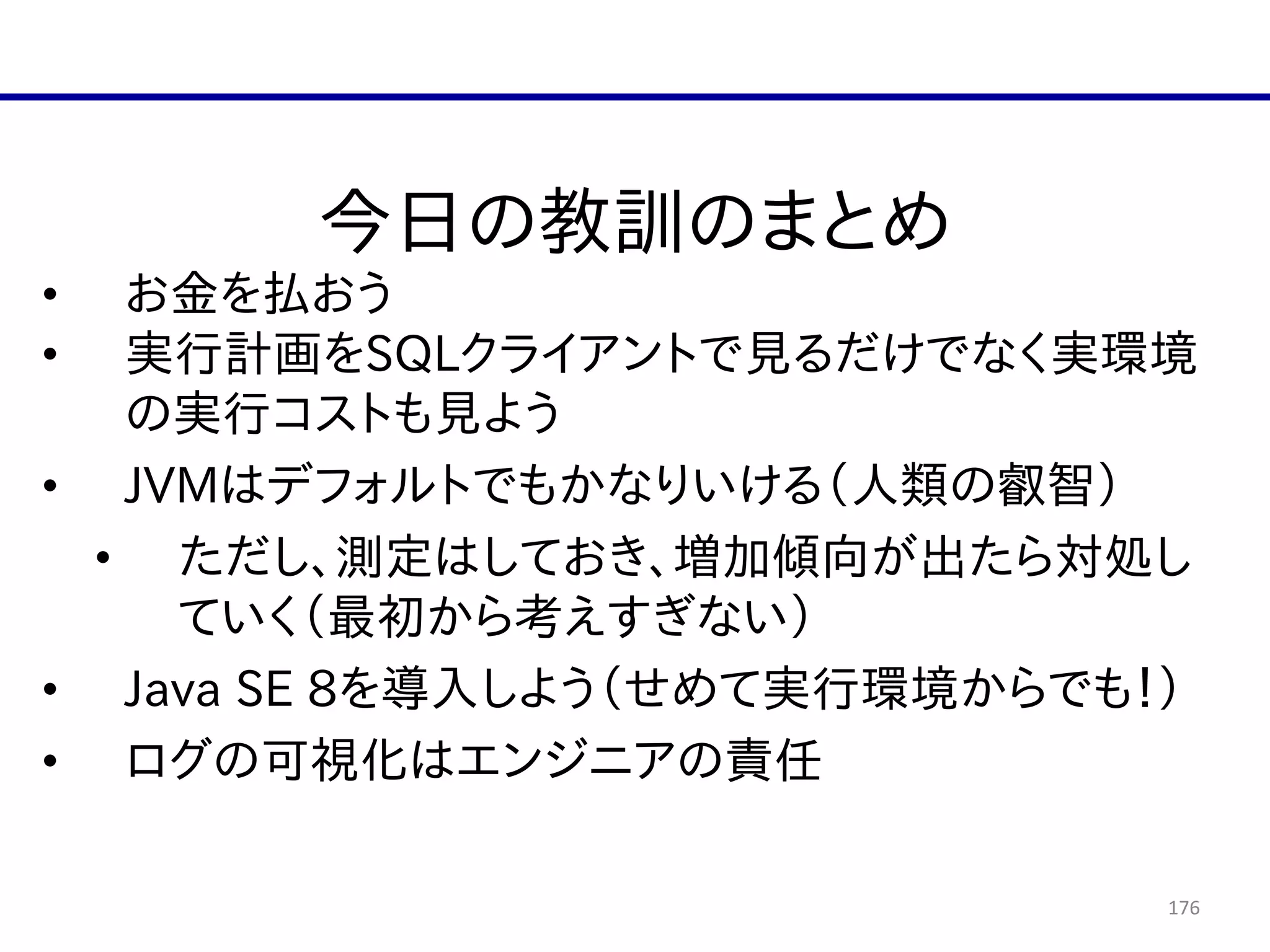 176
今日の教訓のまとめ  
• お金を払おう  
• 実行計画をSQLクライアントで見るだけでなく実環境
の実行コストも見よう  
• JVMはデフォルトでもかなりいける（人類の叡智）  
• ただし、測定はしておき、増加傾向が出たら対処し
ていく（最初から考えすぎない）  
• Java  SE  8を導入しよう（せめて実行環境からでも！）  
• ログの可視化はエンジニアの責任
 