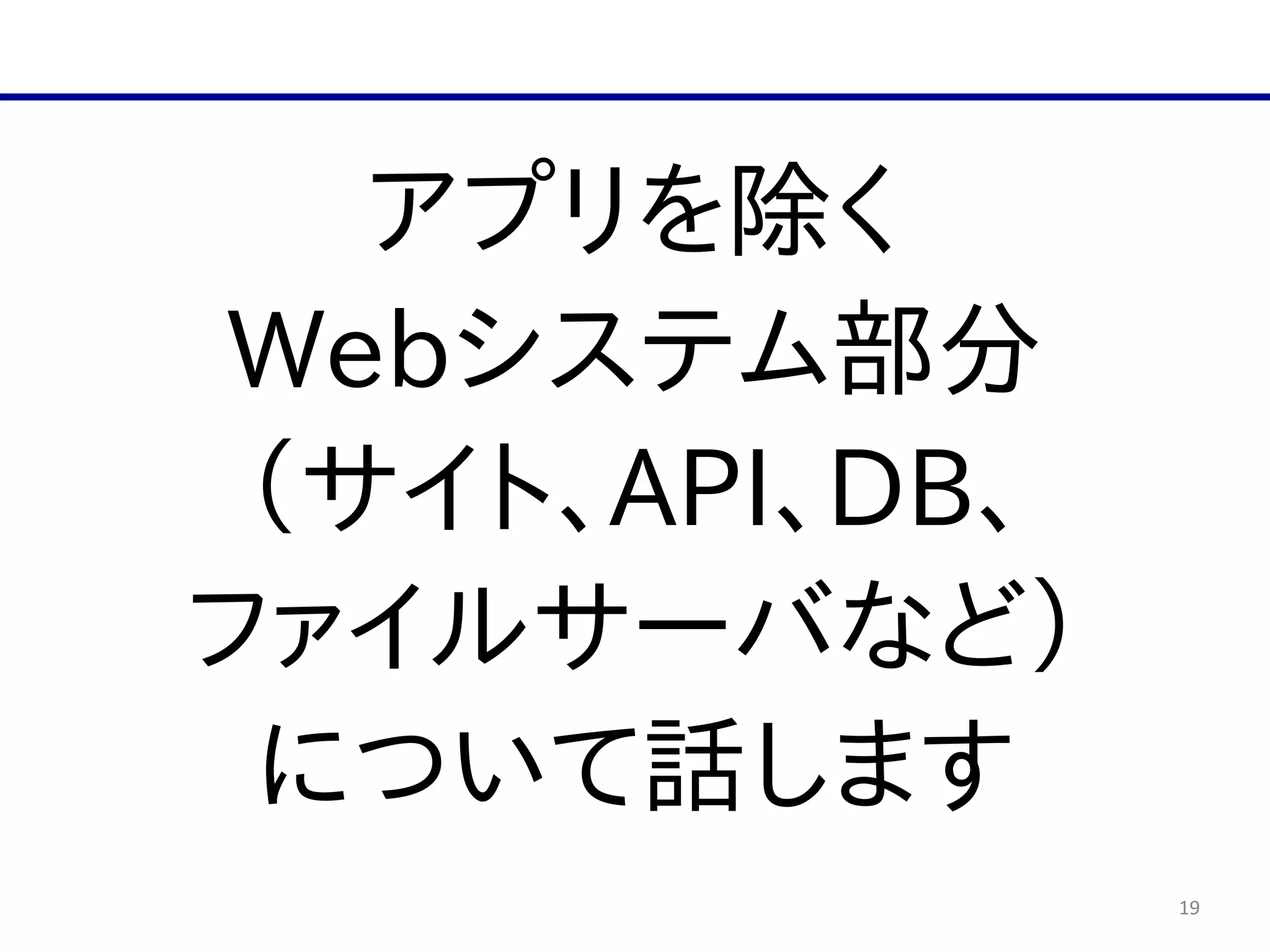 19
アプリを除く  
Webシステム部分  
（サイト、API、DB、  
ファイルサーバなど）  
について話します
 