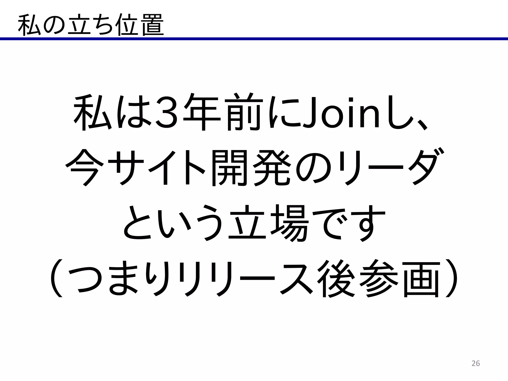 私の立ち位置
26
私は3年前にJoinし、  
今サイト開発のリーダ  
という立場です  
（つまりリリース後参画）
 