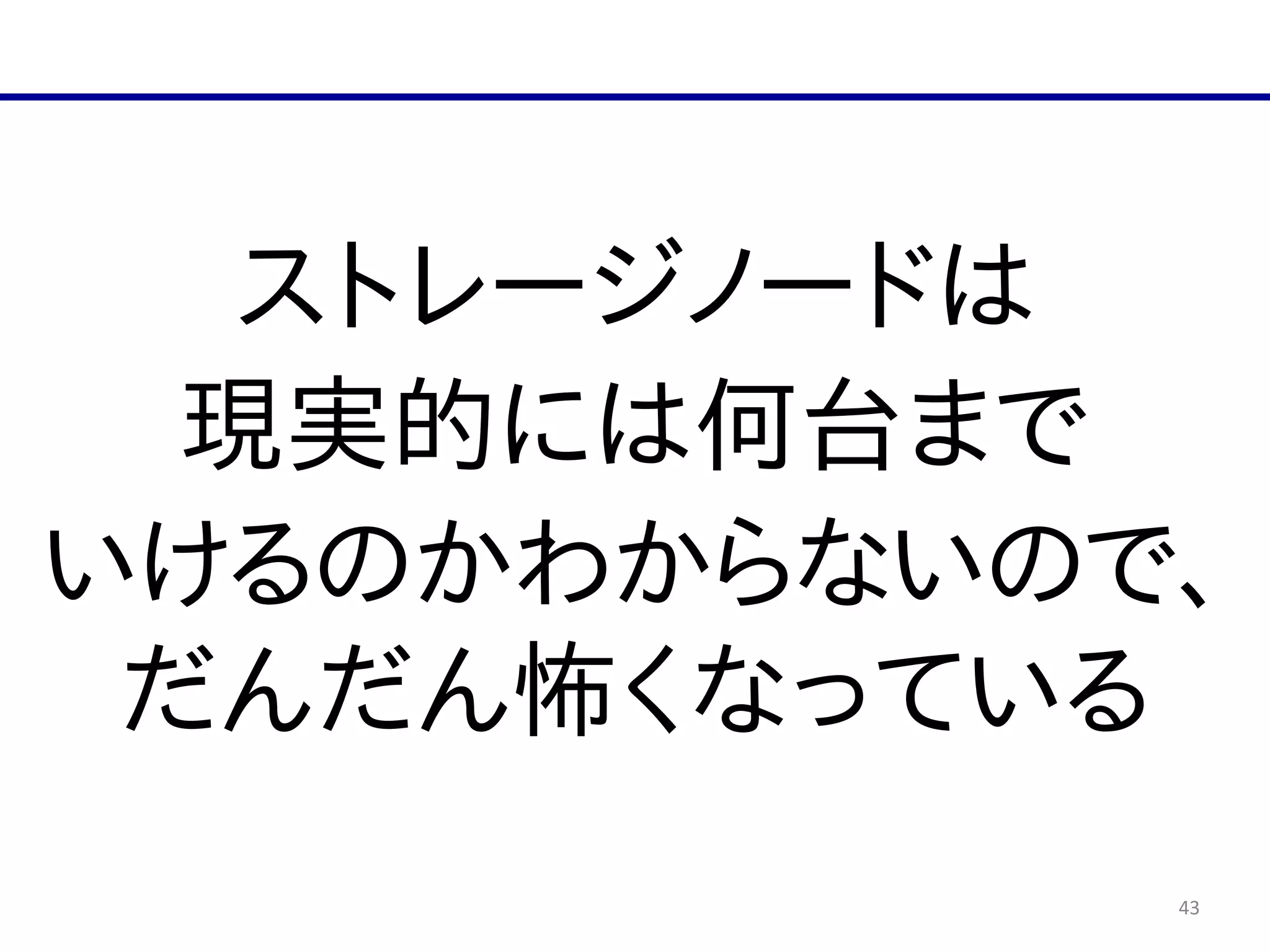 43
ストレージノードは  
現実的には何台まで  
いけるのかわからないので、
だんだん怖くなっている
 