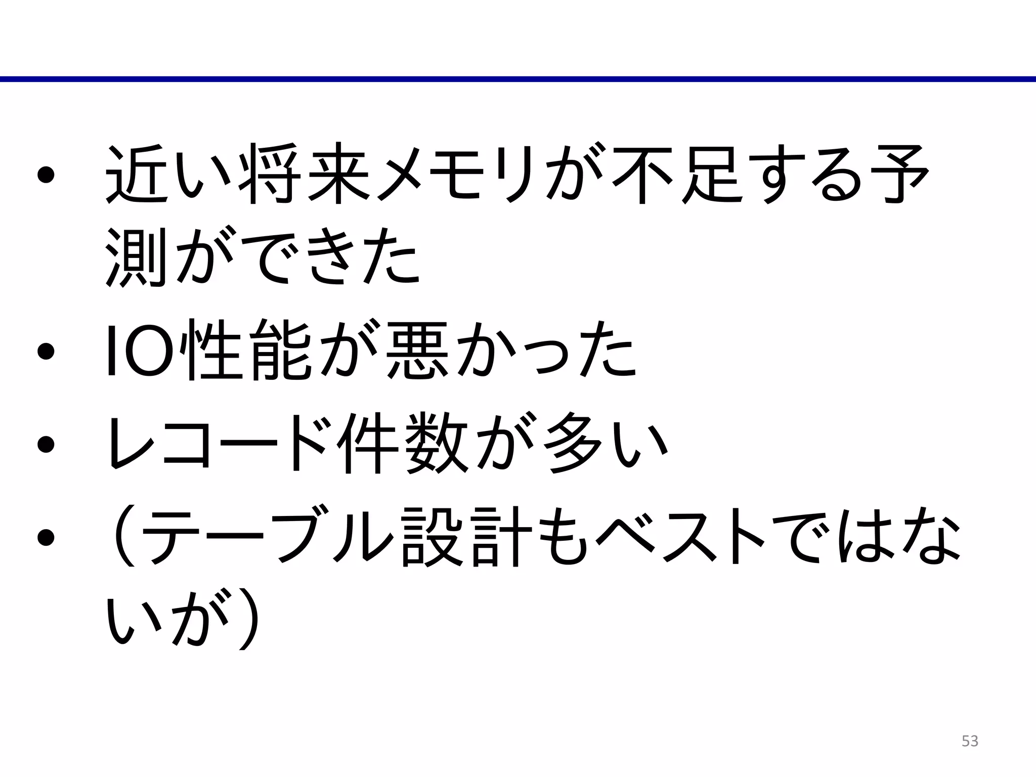 53
• 近い将来メモリが不足する予
測ができた  
• IO性能が悪かった  
• レコード件数が多い  
• （テーブル設計もベストではな
いが）
 