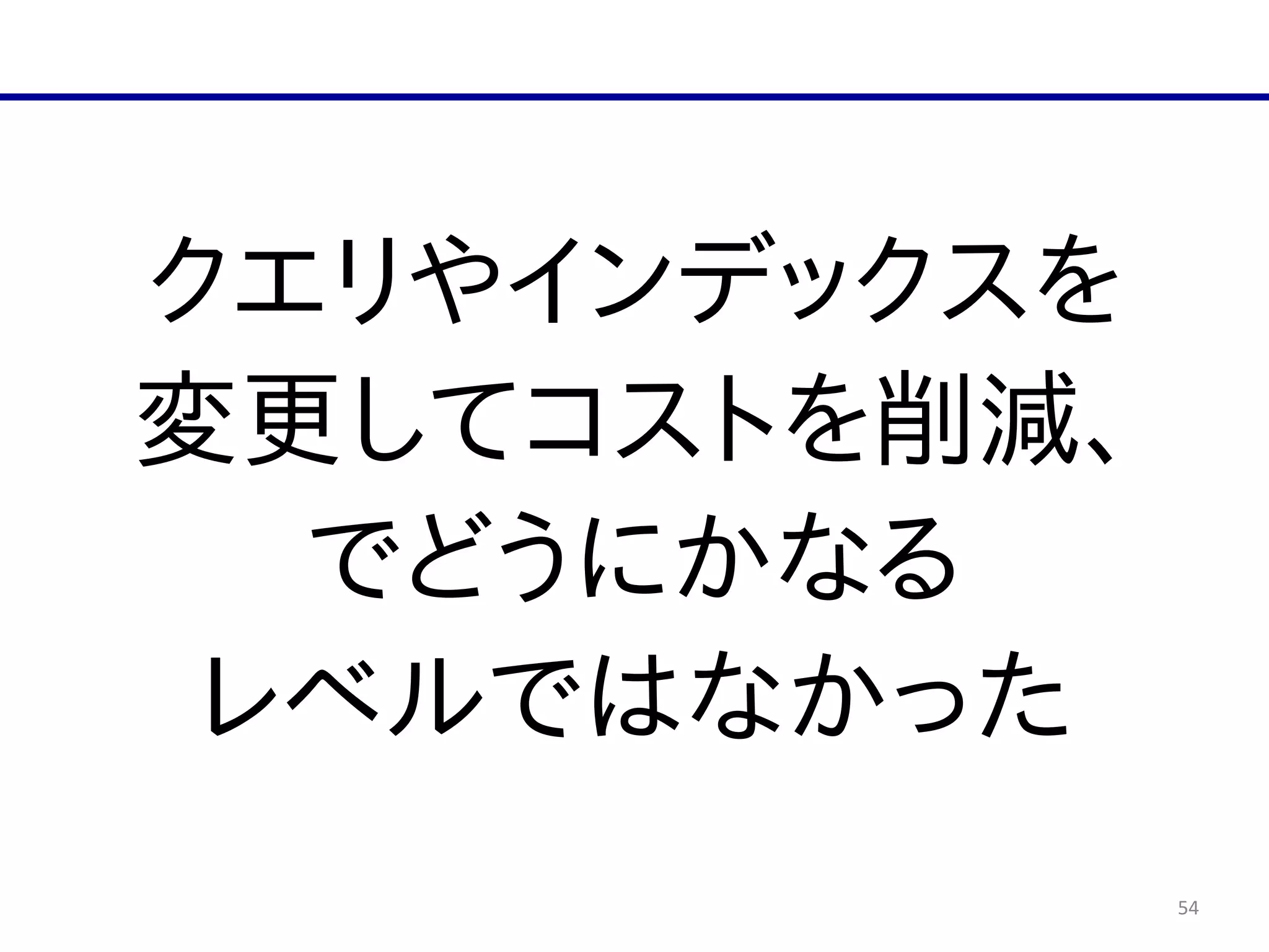54
クエリやインデックスを  
変更してコストを削減、  
でどうにかなる  
レベルではなかった
 