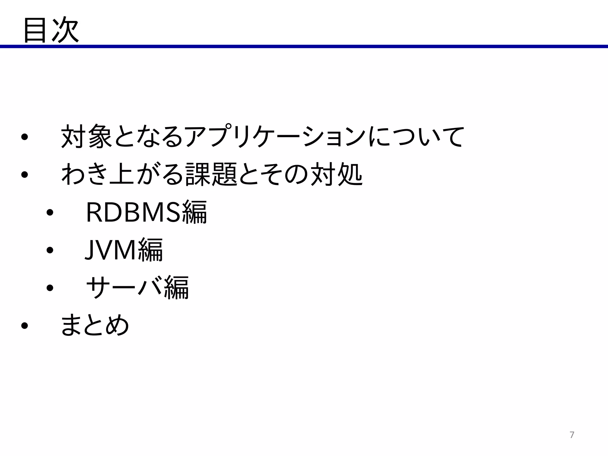 目次
7
• 対象となるアプリケーションについて  
• わき上がる課題とその対処  
• RDBMS編  
• JVM編  
• サーバ編  
• まとめ
 