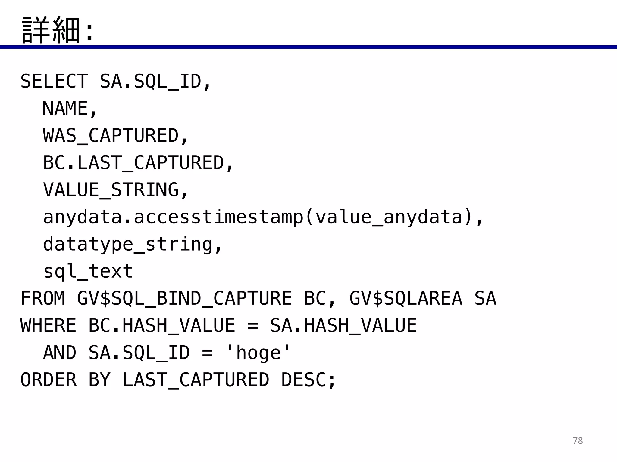 詳細：
78
SELECT SA.SQL_ID,
NAME,
WAS_CAPTURED,
BC.LAST_CAPTURED,
VALUE_STRING,
anydata.accesstimestamp(value_anydata),
datatype_string,
sql_text
FROM GV$SQL_BIND_CAPTURE BC, GV$SQLAREA SA  
WHERE BC.HASH_VALUE = SA.HASH_VALUE
AND SA.SQL_ID = 'hoge'  
ORDER BY LAST_CAPTURED DESC;
 